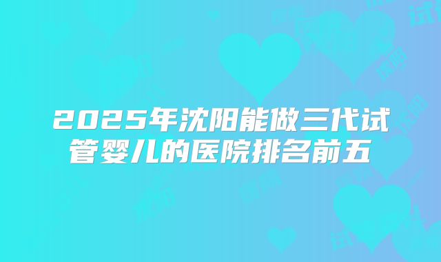 2025年沈阳能做三代试管婴儿的医院排名前五