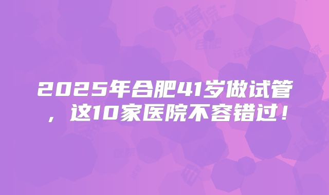 2025年合肥41岁做试管，这10家医院不容错过！