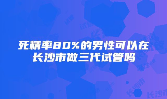 死精率80%的男性可以在长沙市做三代试管吗
