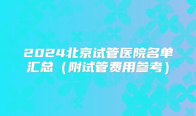2024北京试管医院名单汇总(附试管费用参考)
