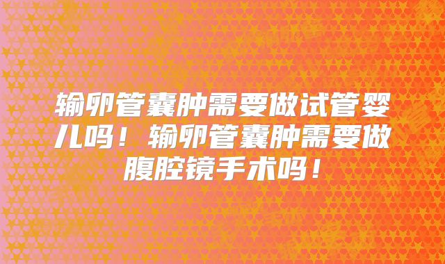 输卵管囊肿需要做试管婴儿吗!输卵管囊肿需要做腹腔镜手术吗!