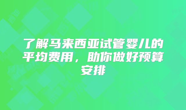 了解马来西亚试管婴儿的平均费用,助你做好预算安排