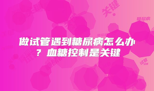 做试管遇到糖尿病怎么办?血糖控制是关键