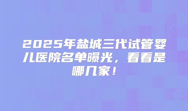 2025年盐城三代试管婴儿医院名单曝光，看看是哪几家！