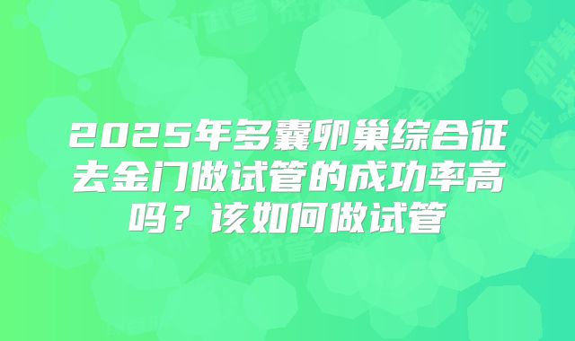 2025年多囊卵巢综合征去金门做试管的成功率高吗？该如何做试管