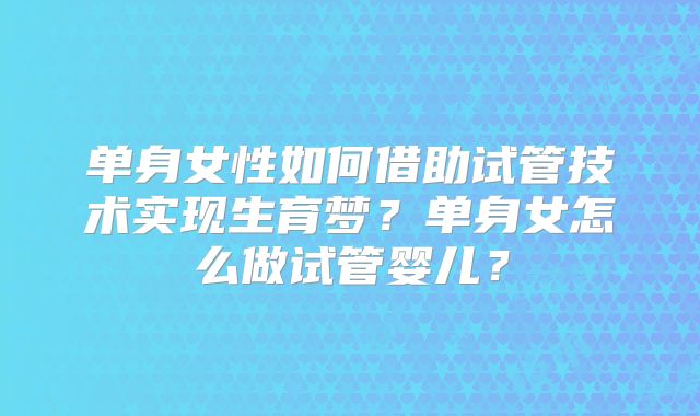 单身女性如何借助试管技术实现生育梦？单身女怎么做试管婴儿？
