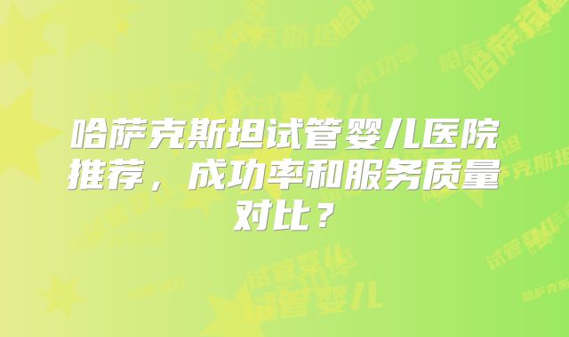 哈萨克斯坦试管婴儿医院推荐，成功率和服务质量对比？