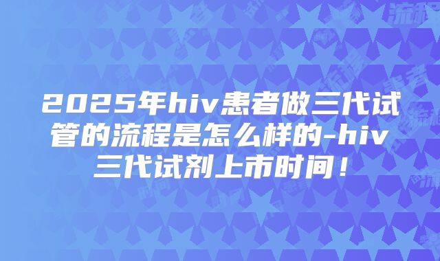 2025年hiv患者做三代试管的流程是怎么样的-hiv三代试剂上市时间！
