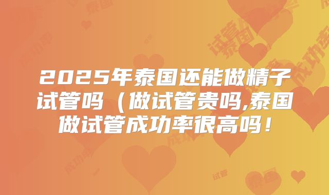 2025年泰国还能做精子试管吗（做试管贵吗,泰国做试管成功率很高吗！
