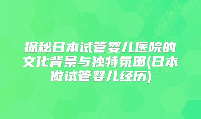 探秘日本试管婴儿医院的文化背景与独特氛围(日本做试管婴儿经历)
