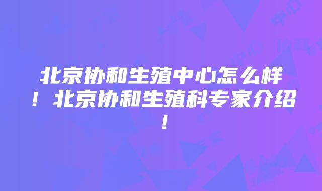 北京协和生殖中心怎么样！北京协和生殖科专家介绍！