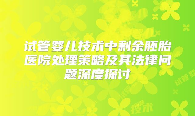 试管婴儿技术中剩余胚胎医院处理策略及其法律问题深度探讨