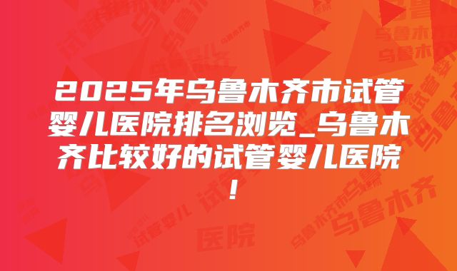 2025年乌鲁木齐市试管婴儿医院排名浏览_乌鲁木齐比较好的试管婴儿医院!