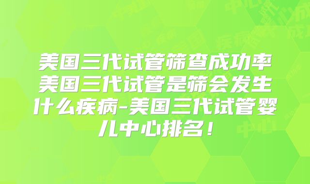 美国三代试管筛查成功率美国三代试管是筛会发生什么疾病-美国三代试管婴儿中心排名！