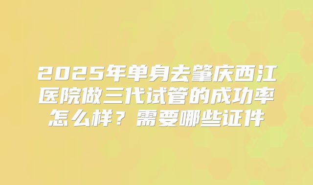 2025年单身去肇庆西江医院做三代试管的成功率怎么样？需要哪些证件