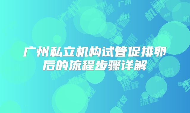 广州私立机构试管促排卵后的流程步骤详解