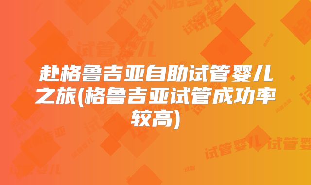 赴格鲁吉亚自助试管婴儿之旅(格鲁吉亚试管成功率较高)