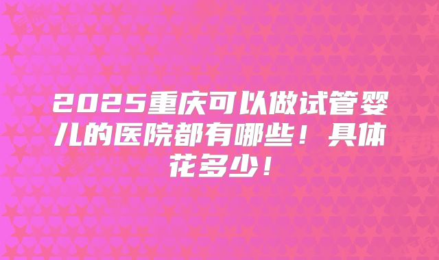 2025重庆可以做试管婴儿的医院都有哪些!具体花多少!