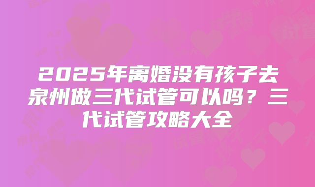 2025年离婚没有孩子去泉州做三代试管可以吗?三代试管攻略大全