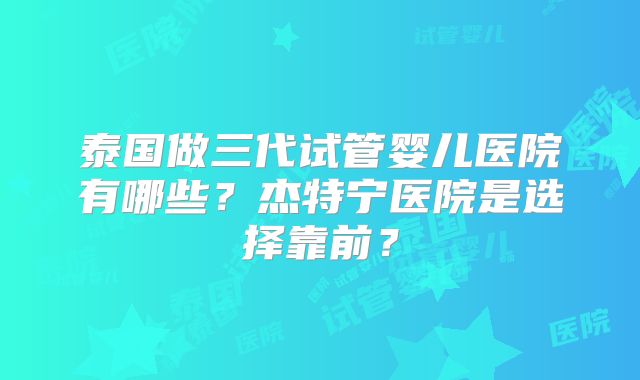 泰国做三代试管婴儿医院有哪些？杰特宁医院是选择靠前？