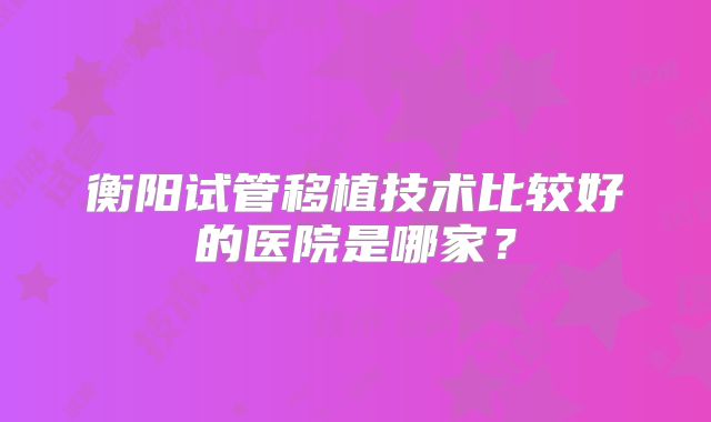 衡阳试管移植技术比较好的医院是哪家?