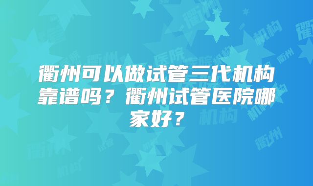 衢州可以做试管三代机构靠谱吗？衢州试管医院哪家好？