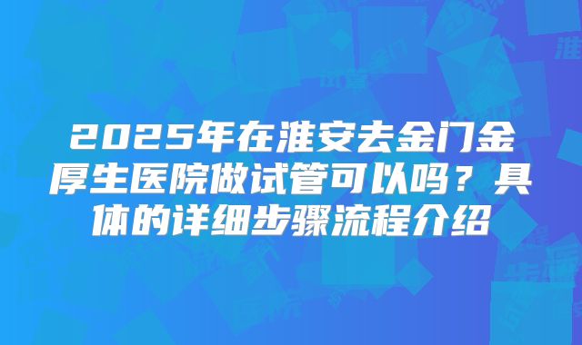 2025年在淮安去金门金厚生医院做试管可以吗?具体的详细步骤流程介绍
