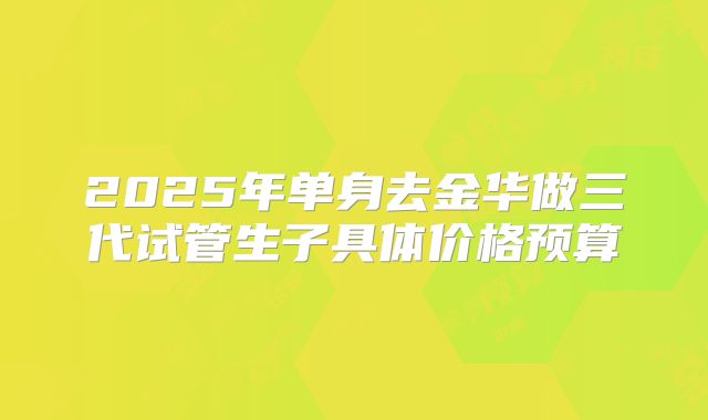 2025年单身去金华做三代试管生子具体价格预算