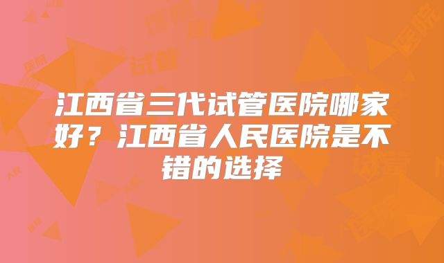 江西省三代试管医院哪家好？江西省人民医院是不错的选择