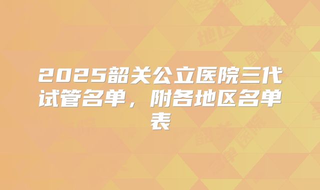 2025韶关公立医院三代试管名单,附各地区名单表