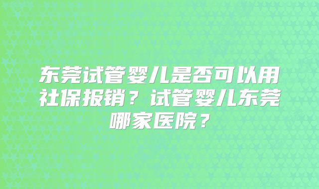 东莞试管婴儿是否可以用社保报销？试管婴儿东莞哪家医院？