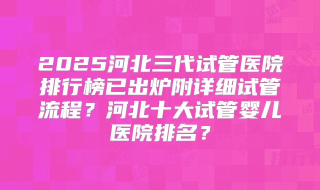 2025河北三代试管医院排行榜已出炉附详细试管流程？河北十大试管婴儿医院排名？