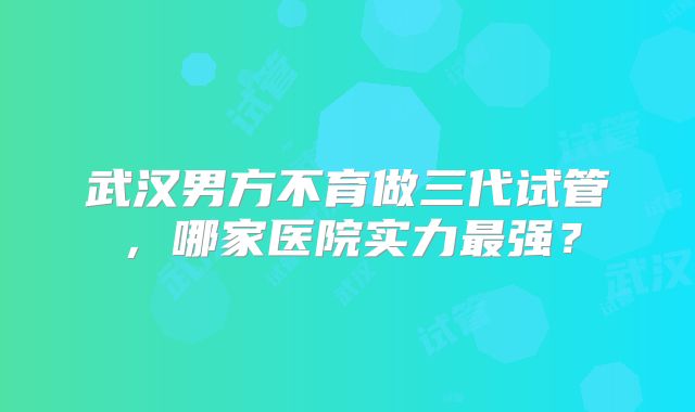 武汉男方不育做三代试管，哪家医院实力最强？