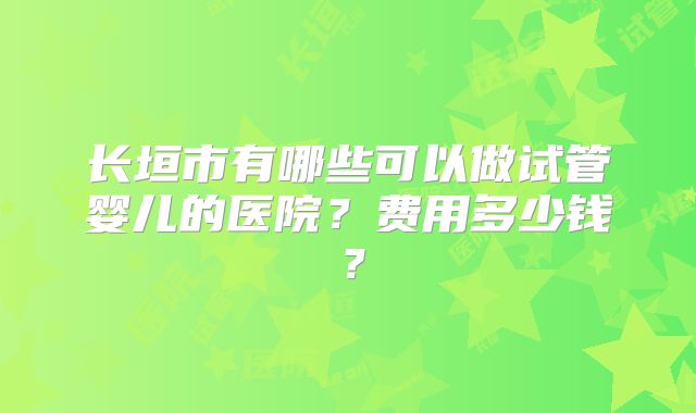 长垣市有哪些可以做试管婴儿的医院？费用多少钱？