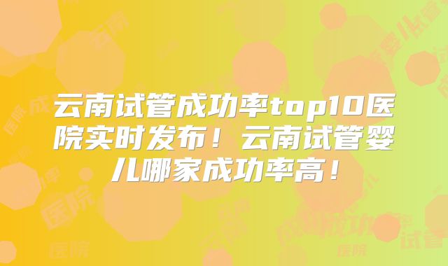 云南试管成功率top10医院实时发布！云南试管婴儿哪家成功率高！