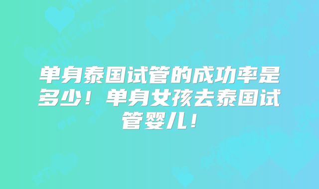 单身泰国试管的成功率是多少！单身女孩去泰国试管婴儿！