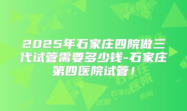 2025年石家庄四院做三代试管需要多少钱-石家庄第四医院试管!