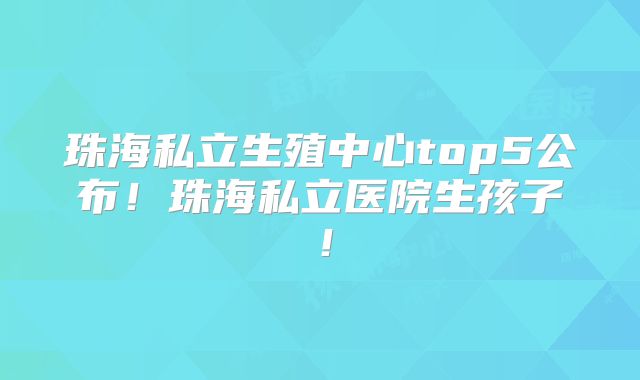 珠海私立生殖中心top5公布!珠海私立医院生孩子!
