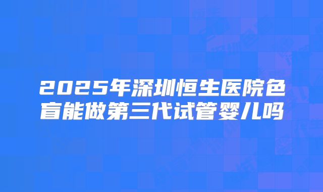 2025年深圳恒生医院色盲能做第三代试管婴儿吗