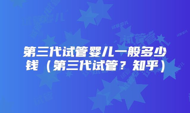 第三代试管婴儿一般多少钱（第三代试管？知乎）
