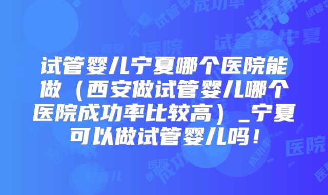 试管婴儿宁夏哪个医院能做（西安做试管婴儿哪个医院成功率比较高）_宁夏可以做试管婴儿吗！
