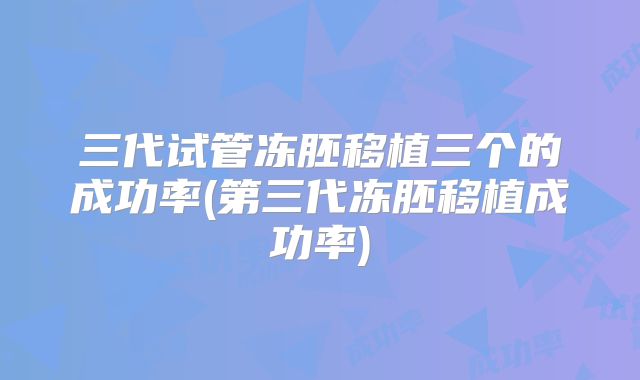 三代试管冻胚移植三个的成功率(第三代冻胚移植成功率)