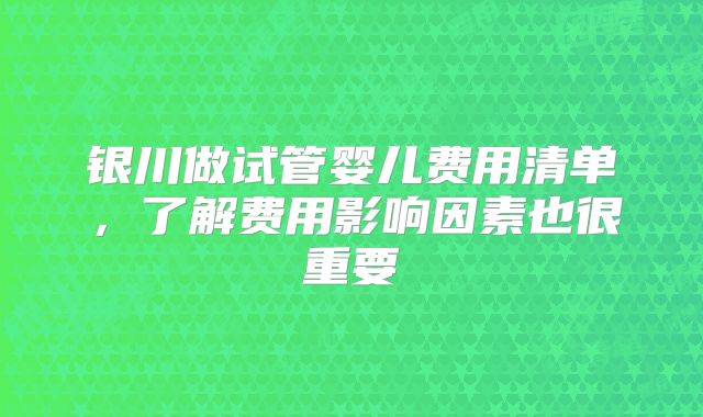 银川做试管婴儿费用清单，了解费用影响因素也很重要