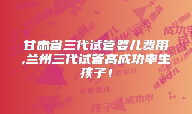 甘肃省三代试管婴儿费用,兰州三代试管高成功率生孩子！