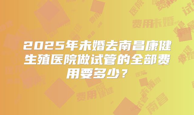 2025年未婚去南昌康健生殖医院做试管的全部费用要多少?