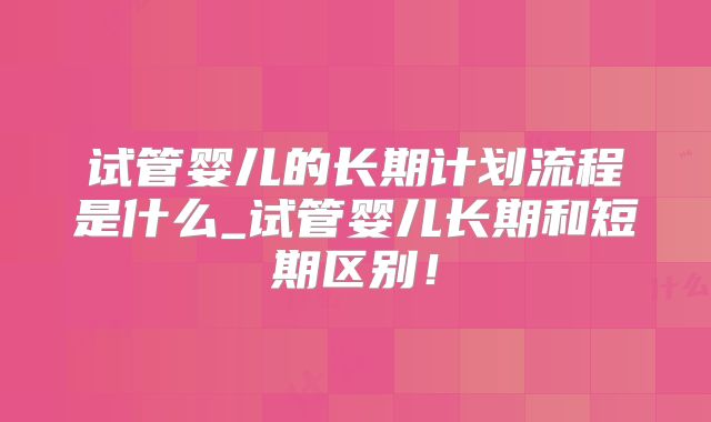 试管婴儿的长期计划流程是什么_试管婴儿长期和短期区别！