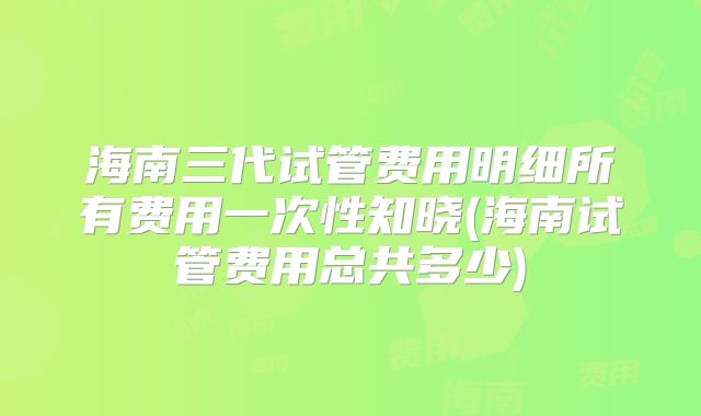 海南三代试管费用明细所有费用一次性知晓(海南试管费用总共多少)