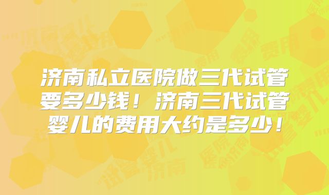 济南私立医院做三代试管要多少钱！济南三代试管婴儿的费用大约是多少！