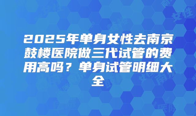 2025年单身女性去南京鼓楼医院做三代试管的费用高吗？单身试管明细大全