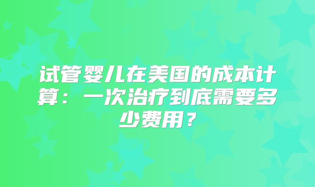 试管婴儿在美国的成本计算：一次治疗到底需要多少费用？